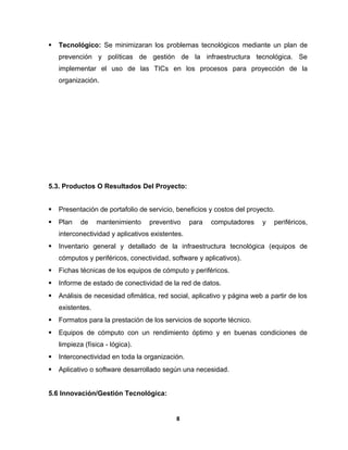  Tecnológico: Se minimizaran los problemas tecnológicos mediante un plan de 
prevención y políticas de gestión de la infraestructura tecnológica. Se 
implementar el uso de las TICs en los procesos para proyección de la 
organización. 
5.3. Productos O Resultados Del Proyecto: 
 Presentación de portafolio de servicio, beneficios y costos del proyecto. 
 Plan de mantenimiento preventivo para computadores y periféricos, 
interconectividad y aplicativos existentes. 
 Inventario general y detallado de la infraestructura tecnológica (equipos de 
cómputos y periféricos, conectividad, software y aplicativos). 
 Fichas técnicas de los equipos de cómputo y periféricos. 
 Informe de estado de conectividad de la red de datos. 
 Análisis de necesidad ofimática, red social, aplicativo y página web a partir de los 
existentes. 
 Formatos para la prestación de los servicios de soporte técnico. 
 Equipos de cómputo con un rendimiento óptimo y en buenas condiciones de 
limpieza (física - lógica). 
 Interconectividad en toda la organización. 
 Aplicativo o software desarrollado según una necesidad. 
5.6 Innovación/Gestión Tecnológica: 
8 
 