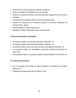  Fichas técnicas de los equipos de cómputo y periféricos. 
 Informe de estado de conectividad de la red de datos. 
 Análisis de necesidad ofimática, red social, aplicativo y página web a partir de los 
10 
existentes. 
 Formatos para la prestación de los servicios de soporte técnico. 
 Equipos de cómputo con un rendimiento óptimo y en buenas condiciones de 
limpieza (física - lógica). 
 Interconectividad en toda la organización. 
 Aplicativo o software desarrollado según una necesidad. 
5.6 Innovación/Gestión Tecnológica: 
 El proyecto resuelve una necesidad del sector productivo?: SI 
 El proyecto mejora el proceso/producto/servicio existente?: SI 
 El proyecto involucra el uso de nuevas técnicas y tecnologías de proceso?: SI 
 Los productos finales son susceptibles a protección industrial y/o derechos de 
autor?: NO 
 Los productos finales en el proyecto pueden ser posicionados en el mercado?: SI 
5.7 Valoración Productiva: 
 Con el desarrollo del proyecto se puede satisfacer la necesidad de un cliente 
potencial?: SI 
 Viabilidad de proyecto para plan de negocio: ALTA 
 