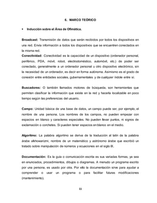 6. MARCO TEÓRICO 
 Inducción sobre el Área de Ofimática. 
Broadcast: Transmisión de datos que serán recibidos por todos los dispositivos en 
una red. Envía información a todos los dispositivos que se encuentren conectados en 
la misma red. 
Conectividad: Conectividad es la capacidad de un dispositivo (ordenador personal, 
periférico, PDA, móvil, robot, electrodoméstico, automóvil, etc.) de poder ser 
conectado, generalmente a un ordenador personal u otro dispositivo electrónico, sin 
la necesidad de un ordenador, es decir en forma autónoma. Asimismo es el grado de 
conexión entre entidades sociales, gubernamentales y de cualquier índole entre sí. 
Buscadores: O también llamados motores de búsqueda, son herramientas que 
permiten clasificar la información que existe en la red y hacerla localizable en poco 
tiempo según las preferencias del usuario. 
Campo: Unidad básica de una base de datos, un campo puede ser, por ejemplo, el 
nombre de una persona. Los nombres de los campos, no pueden empezar con 
espacios en blanco y caracteres especiales. No pueden llevar puntos, ni signos de 
exclamación o corchetes. Si pueden tener espacios en blanco en el medio. 
Algoritmo: La palabra algoritmo se deriva de la traducción al latín de la palabra 
árabe alkhowarizmi, nombre de un matemático y astrónomo árabe que escribió un 
tratado sobre manipulación de números y ecuaciones en el siglo IX. 
Documentación: Es la guía o comunicación escrita es sus variadas formas, ya sea 
en enunciados, procedimientos, dibujos o diagramas. A menudo un programa escrito 
por una persona, es usado por otra. Por ello la documentación sirve para ayudar a 
comprender o usar un programa o para facilitar futuras modificaciones 
(mantenimiento). 
11 
 