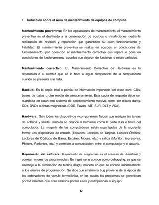  Inducción sobre el Área de mantenimiento de equipos de cómputo. 
Mantenimiento preventivo: En las operaciones de mantenimiento, el mantenimiento 
preventivo es el destinado a la conservación de equipos o instalaciones mediante 
realización de revisión y reparación que garanticen su buen funcionamiento y 
fiabilidad. El mantenimiento preventivo se realiza en equipos en condiciones de 
funcionamiento, por oposición al mantenimiento correctivo que repara o pone en 
condiciones de funcionamiento aquellos que dejaron de funcionar o están dañados. 
Mantenimiento correctivo: EL Mantenimiento Correctivo de Hardware es la 
reparación o el cambio que se le hace a algun componente de la computadora 
cuando se presenta una falla. 
Backup: Es la copia total o parcial de información importante del disco duro, CDs, 
bases de datos u otro medio de almacenamiento. Esta copia de respaldo debe ser 
guardada en algún otro sistema de almacenamiento masivo, como ser discos duros, 
CDs, DVDs o cintas magnéticas (DDS, Travan, AIT, SLR, DLT y VXA). 
Hardware: Son todos los dispositivos y componentes físicos que realizan las tareas 
de entrada y salida, también se conoce al hardware como la parte dura o física del 
computador. La mayoría de las computadoras están organizadas de la siguiente 
forma: Los dispositivos de entrada (Teclados, Lectores de Tarjetas, Lápices Ópticos, 
Lectores de Códigos de Barra, Escáner, Mouse, etc.) y salida (Monitor, Impresoras, 
Plotters, Parlantes, etc.) y permiten la comunicación entre el computador y el usuario. 
Depuración del software: Depuración de programas es el proceso de identificar y 
corregir errores de programación. En inglés se le conoce como debugging, es que se 
asemeja a la eliminación de bichos (bugs), manera en que se conoce informalmente 
a los errores de programación. Se dice que el término bug proviene de la época de 
los ordenadores de válvula termoiónica, en los cuales los problemas se generaban 
por los insectos que eran atraídos por las luces y estropeaban el equipo. 
12 
 