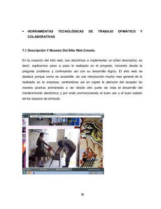  HERRAMIENTAS TECNOLÓGICAS DE TRABAJO OFIMÁTICO Y 
16 
COLABORATIVAS 
7.1 Descripción Y Muestra Del Sitio Web Creado. 
En la creación del sitio web, nos decidimos a implementar un orden descriptivo, es 
decir, explicamos paso a paso lo realizado en el proyecto, iniciando desde la 
pregunta problema y continuando así con su desarrollo lógico. El sitio web se 
destaca porque como es accesible, da una introducción mucho mas general de lo 
realizado en la empresa, centrándose así en captar la atención del receptor de 
manera positiva animándolo a ver desde otro punto de vista el desarrollo del 
mantenimiento electrónico y por ende promocionando el buen uso y el buen estado 
de los equipos de cómputo. 
 