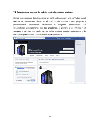 7.2 Descripción y muestra del trabajo realizado en redes sociales. 
En las redes sociales decidimos crear un perfil en Facebook y uno en Twitter con el 
nombre de Mitarea.com Sena, en el cual podrán conocer nuestro proyecto y 
periódicamente montaremos información e imágenes demostrativas. Lo 
desarrollamos principalmente con dos propósitos, el primero el de informar y el 
segundo el de que por medio de las redes sociales puedan contactarnos y la 
comunidad pueda contar con los servicios que prestamos. 
18 
 