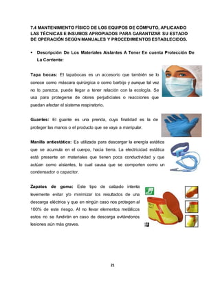 7.4 MANTENIMIENTO FÍSICO DE LOS EQUIPOS DE CÓMPUTO, APLICANDO 
LAS TÉCNICAS E INSUMOS APROPIADOS PARA GARANTIZAR SU ESTADO 
DE OPERACIÓN SEGÚN MANUALES Y PROCEDIMIENTOS ESTABLECIDOS. 
 Descripción De Los Materiales Aislantes A Tener En cuenta Protección De 
21 
La Corriente: 
Tapa bocas: El tapabocas es un accesorio que también se lo 
conoce como máscara quirúrgica o como barbijo y aunque tal vez 
no lo parezca, puede llegar a tener relación con la ecología. Se 
usa para protegerse de olores perjudiciales o reacciones que 
puedan afectar el sistema respiratorio. 
Guantes: El guante es una prenda, cuya finalidad es la de 
proteger las manos o el producto que se vaya a manipular. 
Manilla antiestática: Es utilizada para descargar la energía estática 
que se acumula en el cuerpo, hacia tierra. La electricidad estática 
está presente en materiales que tienen poca conductividad y que 
actúan como aislantes, lo cual causa que se comporten como un 
condensador o capacitor. 
Zapatos de goma: Este tipo de calzado intenta 
levemente evitar y/o minimizar los resultados de una 
descarga eléctrica y que en ningún caso nos protegen al 
100% de este riesgo. Al no llevar elementos metálicos 
estos no se fundirán en caso de descarga evitándonos 
lesiones aún más graves. 
 