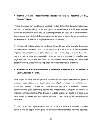  Informe Con Los Procedimientos Realizados Para El Desarme Del PC, 
23 
Teclado Y Ratón: 
Primero iniciamos con identificar la cantidad y el tipo de tornillos, luego empezamos a 
remover los tornillos ubicados en sus tapas, las removimos e identificamos en que 
estado se encontraban cada uno de sus componentes, en caso de la torre iniciamos 
desmontando la unidad de CD, los disipadores de calor, la tarjeta de red y el resto de 
sus elementos para iniciar la limpieza de cada una de ellas. 
En el caso del teclado utilizamos un destornillador de pala para después de abierto 
poder empezar a remover cada una de sus teclas y la parte superior para hacer una 
limpieza más específica de la parte interna que es conformada por la capa de caucho 
que a la vez de aislante es conductor, pues se puede ir acumulando el polvo para 
luego dificultar su función. Por último en el caso del mouse, luego de desarmarlo 
desatornillándolo, procedimos a limpiarlo y luego rápidamente lo cerramos. 
 Informe Con Los Procedimientos y Elementos Utilizados Para La Limpieza 
Del PC, Teclado Y Ratón. 
Para limpiar la torre usamos primero un soplador para quitar el exceso de polvo y 
suciedad, luego utilizamos un cepillo para sacar el polvo de lugares de difícil acceso 
y también usamos un trapo seco para terminar de sacar la suciedad, usamos 
destornilladores para destapar y separar los componentes, y después de acabar la 
limpieza volvimos a taparla. Para limpiar el teclado usamos un cepillo o brocha seca 
para sacar el polvo de los lugares difíciles y así culminar el mantenimiento 
preventivo. 
En caso del mouse luego de destaparlo procedimos a retirarle la suciedad con una 
brocha o con un cepillo secos para no afectar su funcionamiento, luego lo tapamos, 
 