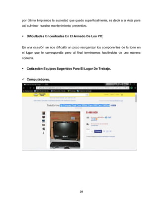 por último limpiamos la suciedad que quedo superficialmente, es decir a la vista para 
así culminar nuestro mantenimiento preventivo. 
 Dificultades Encontradas En El Armado De Los PC: 
En una ocasión se nos dificultó un poco reorganizar los componentes de la torre en 
el lugar que le correspondía pero al final terminamos haciéndolo de una manera 
correcta. 
 Cotización Equipos Sugeridos Para El Lugar De Trabajo. 
24 
 Computadores. 
 