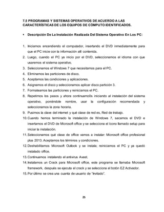 7.5 PROGRAMAS Y SISTEMAS OPERATIVOS DE ACUERDO A LAS 
CARACTERÍSTICAS DE LOS EQUIPOS DE CÓMPUTO IDENTIFICADOS. 
 Descripción De La Instalación Realizada Del Sistema Operativo En Los PC: 
1. Iniciamos encendiendo el computador, insertando el DVD inmediatamente para 
que el PC inicie con la información allí contenida. 
2. Luego, cuando el PC ya inicio por el DVD, seleccionamos el idioma con que 
25 
usaremos el sistema operativo. 
3. Seleccionamos el Windows 7 que necesitamos para el PC. 
4. Eliminamos las particiones de disco. 
5. Aceptamos las condiciones y aplicaciones. 
6. Asignamos el disco y seleccionamos aplicar disco partición 3. 
7. Formateamos las particiones y reiniciamos el PC. 
8. Repetimos los pasos y ahora continuamo0s iniciando al instalación del sistema 
operativo, poniéndole nombre, usar la configuración recomendada y 
seleccionamos la zona horaria. 
9. Pusimos la clave del internet y qué clase de red es, Red de trabajo. 
10. Cuando hemos terminado la instalación de Windows 7, sacamos el DVD e 
insertamos el DVD de Microsoft office y se selecciona el ícono llamado setup para 
iniciar la instalación. 
11. Seleccionamos qué clase de office vamos a instalar: Microsoft office profesional 
plus 2013. Aceptamos los términos y condiciones. 
12. Deshabilitamos Microsoft Outlook y se instala; reiniciamos el PC y ya quedó 
instalado office. 
13. Continuamos instalando el antivirus Avast. 
14. Instalamos un Crack para Microsoft office, este programa se llamaba Microsoft 
framework, después se ejecuta el crack y se selecciona el botón EZ Activador. 
15. Por último se crea una cuanta de usuario de “Invitado”. 
 
