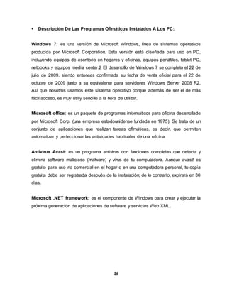  Descripción De Las Programas Ofimáticos Instalados A Los PC: 
Windows 7: es una versión de Microsoft Windows, línea de sistemas operativos 
producida por Microsoft Corporation. Esta versión está diseñada para uso en PC, 
incluyendo equipos de escritorio en hogares y oficinas, equipos portátiles, tablet PC, 
netbooks y equipos media center.2 El desarrollo de Windows 7 se completó el 22 de 
julio de 2009, siendo entonces confirmada su fecha de venta oficial para el 22 de 
octubre de 2009 junto a su equivalente para servidores Windows Server 2008 R2. 
Así que nosotros usamos este sistema operativo porque además de ser el de más 
fácil acceso, es muy útil y sencillo a la hora de utilizar. 
Microsoft office: es un paquete de programas informáticos para oficina desarrollado 
por Microsoft Corp. (una empresa estadounidense fundada en 1975). Se trata de un 
conjunto de aplicaciones que realizan tareas ofimáticas, es decir, que permiten 
automatizar y perfeccionar las actividades habituales de una oficina. 
Antivirus Avast: es un programa antivirus con funciones completas que detecta y 
elimina software malicioso (malware) y virus de tu computadora. Aunque avast! es 
gratuito para uso no comercial en el hogar o en una computadora personal, tu copia 
gratuita debe ser registrada después de la instalación; de lo contrario, expirará en 30 
días. 
Microsoft .NET framework: es el componente de Windows para crear y ejecutar la 
próxima generación de aplicaciones de software y servicios Web XML. 
26 
 