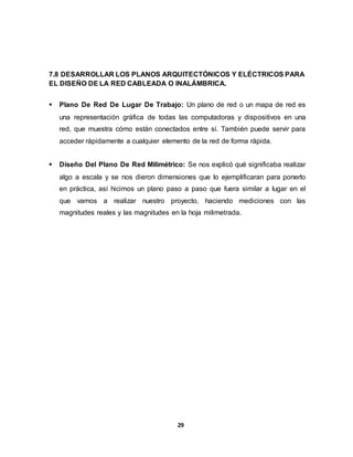  Normas A Tener En Cuenta Para La Implementación Del Cableado: 
29 
COLOCAR EXPLICACIÓN 
7.8 DESARROLLAR LOS PLANOS ARQUITECTÓNICOS Y ELÉCTRICOS PARA 
EL DISEÑO DE LA RED CABLEADA O INALÁMBRICA. 
 Plano De Red De Lugar De Trabajo: Un plano de red o un mapa de red es 
una representación gráfica de todas las computadoras y dispositivos en una 
red, que muestra cómo están conectados entre sí. También puede servir para 
acceder rápidamente a cualquier elemento de la red de forma rápida. 
 Diseño Del Plano De Red Milimétrico: Se nos explicó qué significaba realizar 
algo a escala y se nos dieron dimensiones que lo ejemplificaran para ponerlo 
en práctica, así hicimos un plano paso a paso que fuera similar a lugar en el 
que vamos a realizar nuestro proyecto, haciendo mediciones con las 
magnitudes reales y las magnitudes en la hoja milimetrada. 
 