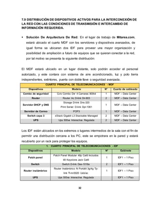 7.9 DISTRIBUCIÓN DE DISPOSITIVOS ACTIVOS PARA LA INTERCONEXIÓN DE 
LA RED CON LAS CONDICIONES DE TRANSMISIÓN E INTERCAMBIO DE 
INFORMACIÓN REQUERIDA. 
 Solución De Arquitectura De Red: En el lugar de trabajo de Mitarea.com, 
estará ubicado el cuarto MDF con los servidores y dispositivos avanzados, de 
igual forma se ubicaran dos IDF para proveer una mayor organización y 
posibilidad de ampliación a futuro de equipos que se quieran conectar a la red, 
por tal motivo se presenta la siguiente distribución: 
El MDF estará ubicado en un lugar distante, solo podrán acceder el personal 
autorizado, y este contara con sistema de aire acondicionado, luz y polo tierra 
independientes, extintores, puerta con doble llave o seguridad avanzada. 
CUARTO PRINCIPAL DE TELECOMUNICACIONES - MDF 
Dispositivos Modelo N° Cuarto de cableado 
Combo de seguridad Cctv Combo Dvr 4 Camaras 800tvl 1 MDF – Data Center 
Router Router Ac D-link Dir-803 2 MDF – Data Center 
32 
Servidor DHCP y DNS 
Storage D-link Dns-320 
Print Server D-link Dpr-1061 
1 MDF – Data Center 
Servidor de Correo POP3 1 MDF – Data Center 
Switch capa 3 xStack Gigabit L3 Stackable Managed 2 MDF – Data Center 
UPS Ups 500va Interactiva Regulada 2 MDF – Data Center 
Los IDF están ubicados en los extremos o lugares intermedios de la sala con el fin de 
permitir una distribución cercana a los PC, este se empotrara en la pared y estará 
recubierto por un rack para proteger los equipos. 
1. CUARTO PRINCIPAL DE TELECOMUNICACIONES - IDF 
Dispositivos Modelo N° Gabinete 
Patch panel 
Patch Panel Modular 48p Cat6 Incluidos 
48 Keystone Jack Cat6 
1 IDF1 – 1 Piso 
Switch Switch D-link Des-1016a 2 IDF1 – 1 Piso 
Router inalámbrico 
Router Inalámbrico N Portátil 3g/4g Tp-link 
Tl-mr3020 Usb/ac 
1 IDF1 – 1 Piso 
UPS Ups 500va Interactiva Regulada IDF1 – 1 Piso 
 