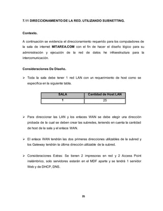 7.11 DIRECCIONAMIENTO DE LA RED. UTILIZANDO SUBNETTING. 
35 
Contexto. 
A continuación se evidencia el direccionamiento requerido para los computadores de 
la sala de internet MITAREA.COM con el fin de hacer el diseño lógico para su 
administración y ejecución de la red de datos he infraestructura para la 
intercomunicación. 
Consideraciones De Diseño. 
 Toda la sala debe tener 1 red LAN con un requerimiento de host como se 
especifica en la siguiente tabla. 
SALA Cantidad de Host LAN 
1 25 
 Para direccionar las LAN y los enlaces WAN se debe elegir una dirección 
probada de la cual se deben crear las subredes, teniendo en cuenta la cantidad 
de host de la sala y el enlace WAN. 
 El enlace WAN tendrán las dos primeras direcciones utilizables de la subred y 
los Gateway tendrán la última dirección utilizable de la subred. 
 Consideraciones Extras: Se tienen 2 impresoras en red y 2 Access Point 
inalámbrico, solo servidores estarán en el MDF aparte y se tendrá 1 servidor 
Web y de DHCP, DNS. 
 