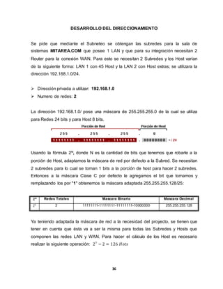 DESARROLLO DEL DIRECCIONAMIENTO 
Se pide que mediante el Subneteo se obtengan las subredes para la sala de 
sistemas MITAREA.COM que posee 1 LAN y que para su integración necesitan 2 
Router para la conexión WAN. Para esto se necesitan 2 Subredes y los Host varían 
de la siguiente forma: LAN 1 con 45 Host y la LAN 2 con Host extras; se utilizara la 
dirección 192.168.1.0/24. 
 Dirección privada a utilizar: 192.168.1.0 
36 
 Numero de redes: 2 
La dirección 192.168.1.0/ pose una máscara de 255.255.255.0 de la cual se utiliza 
para Redes 24 bits y para Host 8 bits. 
Usando la fórmula 2N, donde N es la cantidad de bits que tenemos que robarle a la 
porción de Host, adaptamos la máscara de red por defecto a la Subred. Se necesitan 
2 subredes para lo cual se toman 1 bits a la porción de host para hacer 2 subredes. 
Entonces a la máscara Clase C por defecto le agregamos el bit que tomamos y 
remplazando los por "1" obtenemos la máscara adaptada 255.255.255.128/25: 
ퟐ풏 Redes Totales Mascara Binario Mascara Decimal 
21 2 11111111-11111111-11111111-10000000 255.255.255.128 
Ya teniendo adaptada la máscara de red a la necesidad del proyecto, se tienen que 
tener en cuenta que ésta va a ser la misma para todas las Subredes y Hosts que 
componen las redes LAN y WAN. Para hacer el cálculo de los Host es necesario 
realizar la siguiente operación: 27 − 2 = 126 퐻표푡푠 
 