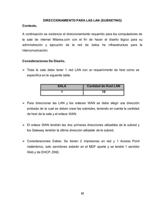 DIRECCIONAMIENTO PARA LAS LAN (SUBNETING) 
37 
Contexto. 
A continuación se evidencia el direccionamiento requerido para los computadores de 
la sala de internet Mitarea.com con el fin de hacer el diseño lógico para su 
administración y ejecución de la red de datos he infraestructura para la 
intercomunicación. 
Consideraciones De Diseño. 
 Toda la sala debe tener 1 red LAN con un requerimiento de host como se 
especifica en la siguiente tabla. 
SALA Cantidad de Host LAN 
1 10 
 Para direccionar las LAN y los enlaces WAN se debe elegir una dirección 
probada de la cual se deben crear las subredes, teniendo en cuenta la cantidad 
de host de la sala y el enlace WAN. 
 El enlace WAN tendrán las dos primeras direcciones utilizables de la subred y 
los Gateway tendrán la última dirección utilizable de la subred. 
 Consideraciones Extras: Se tienen 2 impresoras en red y 1 Access Point 
inalámbrico, solo servidores estarán en el MDF aparte y se tendrá 1 servidor 
Web y de DHCP, DNS. 
 