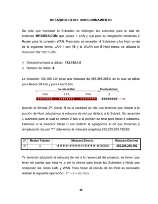 DESARROLLO DEL DIRECCIONAMIENTO 
Se pide que mediante el Subneteo se obtengan las subredes para la sala de 
sistemas MITAREA.COM que posee 1 LAN y que para su integración necesitan 2 
Router para la conexión WAN. Para esto se necesitan 4 Subredes y los Host varían 
de la siguiente forma: LAN 1 con 10 y la WLAN con 5 Host extras; se utilizara la 
dirección 192.168.1.0/24. 
 Dirección privada a utilizar: 192.168.1.0 
38 
 Numero de redes: 4 
La dirección 192.168.1.0/ pose una máscara de 255.255.255.0 de la cual se utiliza 
para Redes 24 bits y para Host 8 bits. 
Usando la fórmula 2N, donde N es la cantidad de bits que tenemos que robarle a la 
porción de Host, adaptamos la máscara de red por defecto a la Subred. Se necesitan 
4 subredes para lo cual se toman 2 bits a la porción de host para hacer 4 subredes. 
Entonces a la máscara Clase C por defecto le agregamos el bit que tomamos y 
remplazando los por "1" obtenemos la máscara adaptada 255.255.255.192/26: 
ퟐ풏 Redes Totales Mascara Binario Mascara Decimal 
22 4 11111111-11111111-11111111-11000000 255.255.255.192 
Ya teniendo adaptada la máscara de red a la necesidad del proyecto, se tienen que 
tener en cuenta que ésta va a ser la misma para todas las Subredes y Hosts que 
componen las redes LAN y WAN. Para hacer el cálculo de los Host es necesario 
realizar la siguiente operación: 26 − 2 = 62 퐻표푡푠 
 