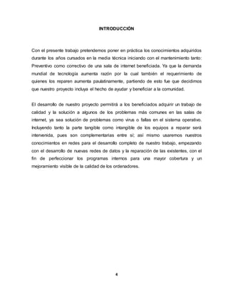 INTRODUCCIÓN 
Con el presente trabajo pretendemos poner en práctica los conocimientos adquiridos 
durante los años cursados en la media técnica iniciando con el mantenimiento tanto: 
Preventivo como correctivo de una sala de internet beneficiada. Ya que la demanda 
mundial de tecnología aumenta razón por la cual también el requerimiento de 
quienes los reparen aumenta paulatinamente, partiendo de esto fue que decidimos 
que nuestro proyecto incluya el hecho de ayudar y beneficiar a la comunidad. 
El desarrollo de nuestro proyecto permitirá a los beneficiados adquirir un trabajo de 
calidad y la solución a algunos de los problemas más comunes en las salas de 
internet, ya sea solución de problemas como virus o fallas en el sistema operativo. 
Incluyendo tanto la parte tangible como intangible de los equipos a reparar será 
intervenida, pues son complementarias entre sí; así mismo usaremos nuestros 
conocimientos en redes para el desarrollo completo de nuestro trabajo, empezando 
con el desarrollo de nuevas redes de datos y la reparación de las existentes, con el 
fin de perfeccionar los programas internos para una mayor cobertura y un 
mejoramiento visible de la calidad de los ordenadores. 
4 
 