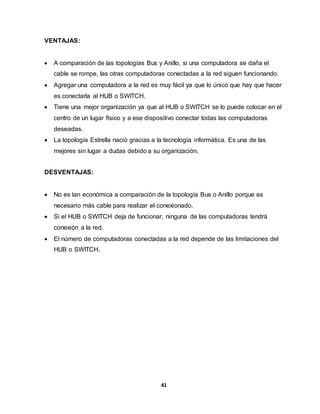 41 
VENTAJAS: 
 A comparación de las topologías Bus y Anillo, si una computadora se daña el 
cable se rompe, las otras computadoras conectadas a la red siguen funcionando. 
 Agregar una computadora a la red es muy fácil ya que lo único que hay que hacer 
es conectarla al HUB o SWITCH. 
 Tiene una mejor organización ya que al HUB o SWITCH se lo puede colocar en el 
centro de un lugar físico y a ese dispositivo conectar todas las computadoras 
deseadas. 
 La topología Estrella nació gracias a la tecnología informática. Es una de las 
mejores sin lugar a dudas debido a su organización. 
DESVENTAJAS: 
 No es tan económica a comparación de la topología Bus o Anillo porque es 
necesario más cable para realizar el conexionado. 
 Si el HUB o SWITCH deja de funcionar, ninguna de las computadoras tendrá 
conexión a la red. 
 El número de computadoras conectadas a la red depende de las limitaciones del 
HUB o SWITCH. 
 
