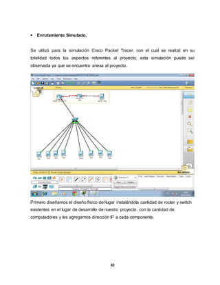 42 
 Enrutamiento Simulado. 
Se utilizó para la simulación Cisco Packet Tracer, con el cual se realizó en su 
totalidad todos los aspectos referentes al proyecto, esta simulación puede ser 
observada ya que se encuentra anexa al proyecto. 
Primero diseñamos el diseño físico del lugar instalándola cantidad de router y switch 
existentes en el lugar de desarrollo de nuestro proyecto, con la cantidad de 
computadores y les agregamos dirección IP a cada componente. 
 