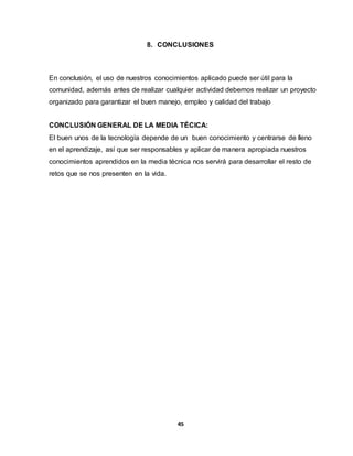 8. CONCLUSIONES 
En conclusión, el uso de nuestros conocimientos aplicado puede ser útil para la 
comunidad, además antes de realizar cualquier actividad debemos realizar un proyecto 
organizado para garantizar el buen manejo, empleo y calidad del trabajo 
CONCLUSIÓN GENERAL DE LA MEDIA TÉCICA: 
El buen unos de la tecnología depende de un buen conocimiento y centrarse de lleno 
en el aprendizaje, así que ser responsables y aplicar de manera apropiada nuestros 
conocimientos aprendidos en la media técnica nos servirá para desarrollar el resto de 
retos que se nos presenten en la vida. 
45 
 