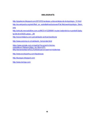 BIBLIOGRAFÍA 
http://gigatecno.blogspot.com/2012/03/ventajas-y-desventajas-de-la-topologia_31.html 
http://es.wikipedia.org/wiki/Red_en_estrella#mediaviewer/File:Netzwerktopologie_Stern. 
png 
http://articulo.mercadolibre.com.co/MCO-412286861-router-inalambrico-n-portatil-3g4g-tp- 
46 
link-tl-mr3020-usbac-_JM 
http://siscomtelperu.com.pe/cableado-vertical-backbone 
http://www.axioma.co.cr/cableado_horizontal.html 
https://www.google.com.co/webhp?sourceid=chrome-instant& 
ion=1&espv=2&es_th=1&ie=UTF- 
8#q=herramientas+el%C3%A9ctricas+a+usar+en+sistemas 
http://www.ecologiahoy.com/tapabocas 
http://lauragav.blogspot.com 
http://www.taringa.com 
 