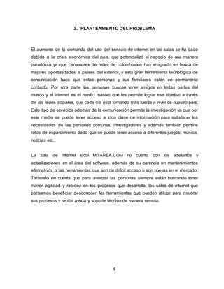2. PLANTEAMIENTO DEL PROBLEMA 
El aumento de la demanda del uso del servicio de internet en las salas se ha dado 
debido a la crisis económica del país, que potencializó el negocio de una manera 
paradójica ya que centenares de miles de colombianos han emigrado en busca de 
mejores oportunidades a países del exterior, y esta gran herramienta tecnológica de 
comunicación hace que estas personas y sus familiares estén en permanente 
contacto. Por otra parte las personas buscan tener amigos en todas partes del 
mundo y el internet es el medio masivo que les permite lograr ese objetivo a través 
de las redes sociales, que cada día está tomando más fuerza a nivel de nuestro país; 
Este tipo de servicios además de la comunicación permite la investigación ya que por 
este medio se puede tener acceso a toda clase de información para satisfacer las 
necesidades de las personas comunes, investigadores y además también permite 
ratos de esparcimiento dado que se puede tener acceso a diferentes juegos, música, 
noticias etc. 
La sala de internet local MITAREA.COM no cuenta con los adelantos y 
actualizaciones en el área del software, además de su carencia en mantenimientos 
alternativos o las herramientas que son de difícil acceso o son nuevas en el mercado. 
Teniendo en cuenta que para avanzar las personas siempre están buscando tener 
mayor agilidad y rapidez en los procesos que desarrolla, las salas de internet que 
pensamos beneficiar desconocen las herramientas que pueden utilizar para mejorar 
sus procesos y recibir ayuda y soporte técnico de manera remota. 
6 
 