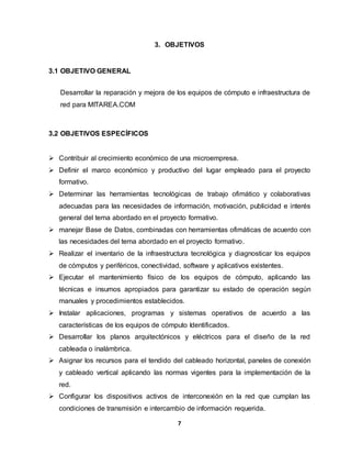 3. OBJETIVOS 
7 
3.1 OBJETIVO GENERAL 
Desarrollar la reparación y mejora de los equipos de cómputo e infraestructura de 
red para MITAREA.COM 
3.2 OBJETIVOS ESPECÍFICOS 
 Contribuir al crecimiento económico de una microempresa. 
 Definir el marco económico y productivo del lugar empleado para el proyecto 
formativo. 
 Determinar las herramientas tecnológicas de trabajo ofimático y colaborativas 
adecuadas para las necesidades de información, motivación, publicidad e interés 
general del tema abordado en el proyecto formativo. 
 manejar Base de Datos, combinadas con herramientas ofimáticas de acuerdo con 
las necesidades del tema abordado en el proyecto formativo. 
 Realizar el inventario de la infraestructura tecnológica y diagnosticar los equipos 
de cómputos y periféricos, conectividad, software y aplicativos existentes. 
 Ejecutar el mantenimiento físico de los equipos de cómputo, aplicando las 
técnicas e insumos apropiados para garantizar su estado de operación según 
manuales y procedimientos establecidos. 
 Instalar aplicaciones, programas y sistemas operativos de acuerdo a las 
características de los equipos de cómputo Identificados. 
 Desarrollar los planos arquitectónicos y eléctricos para el diseño de la red 
cableada o inalámbrica. 
 Asignar los recursos para el tendido del cableado horizontal, paneles de conexión 
y cableado vertical aplicando las normas vigentes para la implementación de la 
red. 
 Configurar los dispositivos activos de interconexión en la red que cumplan las 
condiciones de transmisión e intercambio de información requerida. 
 