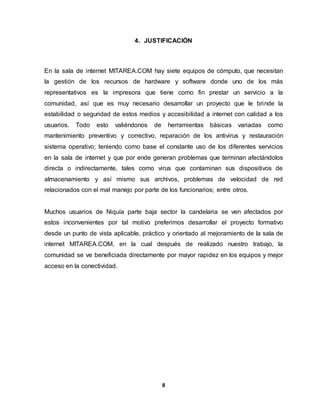 4. JUSTIFICACIÓN 
En la sala de internet MITAREA.COM hay siete equipos de cómputo, que necesitan 
la gestión de los recursos de hardware y software donde uno de los más 
representativos es la impresora que tiene como fin prestar un servicio a la 
comunidad, así que es muy necesario desarrollar un proyecto que le brinde la 
estabilidad o seguridad de estos medios y accesibilidad a internet con calidad a los 
usuarios. Todo esto valiéndonos de herramientas básicas variadas como 
mantenimiento preventivo y correctivo, reparación de los antivirus y restauración 
sistema operativo; teniendo como base el constante uso de los diferentes servicios 
en la sala de internet y que por ende generan problemas que terminan afectándolos 
directa o indirectamente, tales como virus que contaminan sus dispositivos de 
almacenamiento y así mismo sus archivos, problemas de velocidad de red 
relacionados con el mal manejo por parte de los funcionarios; entre otros. 
Muchos usuarios de Niquía parte baja sector la candelaria se ven afectados por 
estos inconvenientes por tal motivo preferimos desarrollar el proyecto formativo 
desde un punto de vista aplicable, práctico y orientado al mejoramiento de la sala de 
internet MITAREA.COM, en la cual después de realizado nuestro trabajo, la 
comunidad se ve beneficiada directamente por mayor rapidez en los equipos y mejor 
acceso en la conectividad. 
8 
 