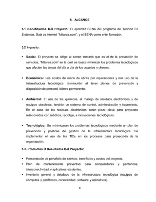 5. ALCANCE 
5.1 Beneficiarios Del Proyecto: El aprendiz SENA del programa de Técnico En 
Sistemas, Sala de internet “Mitarea.com”, y el SENA como ente formador. 
9 
5.2 Impacto: 
 Social: El proyecto se dirige al sector terciario que es el de la prestación de 
servicios, “Mitarea.com” en la cual se busca minimizar los problemas tecnológicos 
que afecten las tareas del día a día de los usuarios y clientes. 
 Económico: Los costos de mano de obras por reparaciones y mal uso de la 
infraestructura tecnológica disminuirán al tener planes de prevención y 
disposición de personal idóneo permanente. 
 Ambiental: El uso de los químicos, el manejo de residuos electrónicos y de 
equipos obsoletos, tendrán un sistema de control, administración y tratamiento. 
En el caso de los residuos electrónicos serán pieza clave para proyectos 
relacionados con robótica, reciclaje, e innovaciones tecnológicas. 
 Tecnológico: Se minimizaran los problemas tecnológicos mediante un plan de 
prevención y políticas de gestión de la infraestructura tecnológica. Se 
implementar el uso de las TICs en los procesos para proyección de la 
organización. 
5.3. Productos O Resultados Del Proyecto: 
 Presentación de portafolio de servicio, beneficios y costos del proyecto. 
 Plan de mantenimiento preventivo para computadores y periféricos, 
interconectividad y aplicativos existentes. 
 Inventario general y detallado de la infraestructura tecnológica (equipos de 
cómputos y periféricos, conectividad, software y aplicativos). 
 
