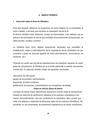 6. MARCO TEÓRICO 
 Inducción sobre el Área de Ofimática. 
Para este proyecto utilizamos los programas vnc para instalarlo en el computador al 
móvil o tableta, y wol para que prendiera el computador del cel al pc 
El término ofimática hace referencia a todas las herramientas y los métodos que se 
aplican a las actividades de oficina que posibilitan el procesamiento computarizado de 
datos escritos, visuales y sonoros. 
La ofimática tiene como objetivo proporcionar elementos que posibiliten la 
simplificación, mejora y automatización de la organización de las actividades de una 
compañía o grupo de personas (gestión de datos administrativos, sincronización de 
reuniones, etc.). 
Teniendo en cuenta que hoy día las organizaciones de compañías requieren un mayor 
grado de comunicación, la ofimática ya no se limita solamente a capturar documentos 
manuscritos. En especial, también incluye las siguientes actividades: 
intercambio de información; 
gestión de documentos administrativos; 
tratamiento de datos numéricos; 
planificación de reuniones y administración de cronogramas de trabajo. 
Hojas de cálculo (Base de datos) 
Las hojas de cálculo (hojas electrónicas) aparecieron cuando surgió la necesidad de 
adaptar los sistemas de planificación utilizados en los grandes ordenadores a los 
nuevos microordenadores. Son una combinación de calculadora, lápiz y papel, que 
unido a la potencia y capacidad de almacenar datos de los sistemas informáticos, las 
convierten en una herramienta de primerísima importancia en el mundo empresarial. 
10 
 