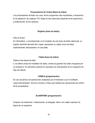 Procesadores de Textos (Base de datos) 
Los procesadores de texto son unos de los programas más importantes y necesarios 
en la utilización de cualquier PC. Elegir el más adecuado depende de la experiencia 
y pretensiones de los usuarios. 
Registro (base de datos) 
Filas en Excel 
En informática, o concretamente en el contexto de una base de datos relacional, un 
registro (también llamado fila o tupla) representa un objeto único de datos 
implícitamente estructurados en una tabla. 
Tablas (base de datos) 
Tabla en las bases de dato 
s, se refiere al tipo de modelado de datos, donde se guardan los datos recogidos por 
un programa. Su estructura general se asemeja a la vista general de un programa de 
hoja de cálculo. 
LÓGICA (programación) 
Es una secuencia de operaciones realizadas por el hardware o por el software. 
Lógica del hardware, Son los circuitos y Chips que realizan las operaciones de control 
de la computadora 
ALGORITMO (programación) 
Conjunto de sentencias / instrucciones en lenguaje nativo, los cuales expresan la 
lógica de un programa. 
11 
 