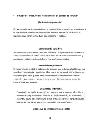  Inducción sobre el Área de mantenimiento de equipos de cómputo. 
Mantenimiento preventivo 
En las operaciones de mantenimiento, el mantenimiento preventivo es el destinado a 
la conservación de equipos o instalaciones mediante realización de revisión y 
reparación que garanticen su buen funcionamiento y fiabilidad. 
Mantenimiento correctivo 
Se denomina mantenimiento correctivo, aquel que corrige los defectos observados 
en los equipamientos o instalaciones, es la forma más básica de mantenimiento y 
consiste en localizar averías o defectos y corregirlos o repararlos. 
Mantenimiento predictivo 
El mantenimiento predictivo es la serie de acciones que se toman y las técnicas que 
se aplican con el objetivo de detectar fallas y defectos de maquinaria en las etapas 
incipientes para evitar que las fallas se manifiesten catastróficamente durante 
operación y que ocasionen paros de emergencia y tiempos muertos causando 
impacto financiero negativo. 
Ensamblado (informática) 
Ensamblado (en inglés: Assembly), en programación de sistemas informáticos o 
software de programación (en particular en .NET framework), un ensamblado o 
assembly, es una colección de uno o más archivos o ficheros, agrupados juntos 
para formar una unidad lógica.Inducción sobre el Área de Redes. 
Dispositivo de almacenamiento de datos 
12 
 