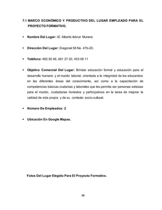 7.1 MARCO ECONÓMICO Y PRODUCTIVO DEL LUGAR EMPLEADO PARA EL 
14 
PROYECTO FORMATIVO. 
 Nombre Del Lugar: I.E Alberto lebrun Munera 
 Dirección Del Lugar: Diagonal 58 No. 47b-20. 
 Teléfono: 482 92 46, 481 27 20, 453 06 11 
 Objetivo Comercial Del Lugar: Brindar educación formal y educación para el 
desarrollo humano y el mundo laboral, orientada a la integridad de los educandos 
en las diferentes áreas del conocimiento, así como a la capacitación de 
competencias básicas ciudanías y laborales que les permita ser personas exitosas 
para el mundo, ciudadanas honestos y participativos en la tarea de mejorar la 
calidad de vida propia y de su contexto socio-cultural. 
 Número De Empleados: 2 
 Ubicación En Google Mapas. 
Fotos Del Lugar Elegido Para El Proyecto Formativo. 
 