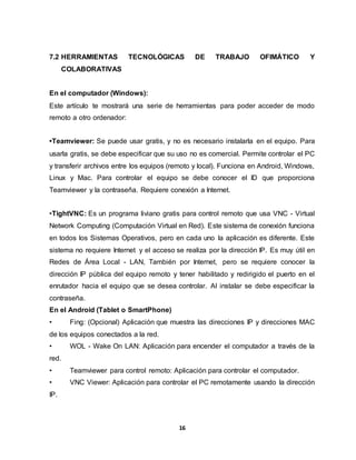 7.2 HERRAMIENTAS TECNOLÓGICAS DE TRABAJO OFIMÁTICO Y 
16 
COLABORATIVAS 
En el computador (Windows): 
Este artículo te mostrará una serie de herramientas para poder acceder de modo 
remoto a otro ordenador: 
•Teamviewer: Se puede usar gratis, y no es necesario instalarla en el equipo. Para 
usarla gratis, se debe especificar que su uso no es comercial. Permite controlar el PC 
y transferir archivos entre los equipos (remoto y local). Funciona en Android, Windows, 
Linux y Mac. Para controlar el equipo se debe conocer el ID que proporciona 
Teamviewer y la contraseña. Requiere conexión a Internet. 
•TightVNC: Es un programa liviano gratis para control remoto que usa VNC - Virtual 
Network Computing (Computación Virtual en Red). Este sistema de conexión funciona 
en todos los Sistemas Operativos, pero en cada uno la aplicación es diferente. Este 
sistema no requiere Internet y el acceso se realiza por la dirección IP. Es muy útil en 
Redes de Área Local - LAN, También por Internet, pero se requiere conocer la 
dirección IP pública del equipo remoto y tener habilitado y redirigido el puerto en el 
enrutador hacia el equipo que se desea controlar. Al instalar se debe especificar la 
contraseña. 
En el Android (Tablet o SmartPhone) 
• Fing: (Opcional) Aplicación que muestra las direcciones IP y direcciones MAC 
de los equipos conectados a la red. 
• WOL - Wake On LAN: Aplicación para encender el computador a través de la 
red. 
• Teamviewer para control remoto: Aplicación para controlar el computador. 
• VNC Viewer: Aplicación para controlar el PC remotamente usando la dirección 
IP. 
 