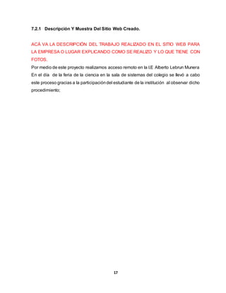 7.2.1 Descripción Y Muestra Del Sitio Web Creado. 
ACÁ VA LA DESCRIPCIÓN DEL TRABAJO REALIZADO EN EL SITIO WEB PARA 
LA EMPRESA O LUGAR EXPLICANDO COMO SE REALIZO Y LO QUE TIENE CON 
FOTOS. 
Por medio de este proyecto realizamos acceso remoto en la I.E Alberto Lebrun Munera 
En el día de la feria de la ciencia en la sala de sistemas del colegio se llevó a cabo 
este proceso gracias a la participación del estudiante de la institución al observar dicho 
procedimiento; 
17 
 