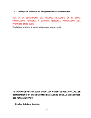 7.2.2 Descripción y muestra del trabajo realizado en redes sociales. 
ACÁ VA LA DESCRIPCIÓN DEL TRABAJO REALIZADO EN EL BLOG, 
INFORMACIÓN PERSONAL Y CARPETA PERSONAL, INFORMACIÓN DEL 
PROYECTO EN EL BLOG. 
En el día de la feria de la ciencia utilizamos en acceso remoto 
7.3 APLICACIÓN TECNOLÓGICA ORIENTADA A EVENTOS DESARROLLADA EN 
COMBINACIÓN CON BASE DE DATOS DE ACUERDO CON LAS NECESIDADES 
DEL TEMA ABORDADO. 
18 
 Detalles de la base de datos: 
 