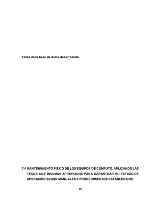 Fotos de la base de datos desarrollada. 
7.4 MANTENIMIENTO FÍSICO DE LOS EQUIPOS DE CÓMPUTO, APLICANDO LAS 
TÉCNICAS E INSUMOS APROPIADOS PARA GARANTIZAR SU ESTADO DE 
OPERACIÓN SEGÚN MANUALES Y PROCEDIMIENTOS ESTABLECIDOS. 
19 
 