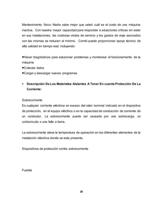 Mantenimiento físico: Nadie sabe mejor que usted cuál es el costo de una máquina 
inactiva. Con nuestra mayor capacidad para responder a situaciones críticas sin estar 
en sus instalaciones, las costosas visitas de servicio y los gastos de viaje asociados 
con las mismas se reducen al mínimo. Combi puede proporcionar apoyo técnico de 
alta calidad en tiempo real, incluyendo: 
♥Hacer diagnósticos para solucionar problemas y monitorear el funcionamiento de la 
máquina 
♥Colectar datos 
♥Cargar y descargar nuevos programas 
 Descripción De Los Materiales Aislantes A Tener En cuenta Protección De La 
20 
Corriente: 
Sobrecorriente 
Es cualquier corriente eléctrica en exceso del valor nominal indicado en el dispositivo 
de protección, en el equipo eléctrico o en la capacidad de conducción de corriente de 
un conductor. La sobrecorriente puede ser causada por una sobrecarga, un 
cortocircuito o una falla a tierra. 
La sobrecorriente eleva la temperatura de operación en los diferentes elementos de la 
instalación eléctrica donde se esta presenta. 
Dispositivos de protección contra sobrecorriente 
Fusible 
 