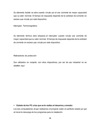 Su elemento fusible se abre cuando circula por el una corriente de mayor capacidad 
que su valor nominal. El tiempo de respuesta depende de la cantidad de corriente en 
exceso que circula por este dispositivo. 
21 
Interruptor Termomagnético 
Su elemento térmico abre (dispara) el interruptor cuando circula una corriente de 
mayor capacidad que su valor nominal. El tiempo de respuesta depende de la cantidad 
de corriente en exceso que circula por este dispositivo. 
Relevadores de protección 
Son utilizados en conjunto con otros dispositivos, por ser de uso industrial no se 
detallan aquí 
 Estado de los PC a los que se le realizo el desarme y armado: 
Los dos computadores al que realizamos el proyecto están en perfecto estado ya que 
al iniciar la descarga de los programas para la instalación 
 