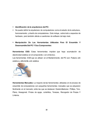  Identificación de la arquitectura del PC: 
 Se puede definir la arquitectura de computadores como el estudio de la estructura, 
funcionamiento y diseño de computadores. Esto incluye, sobre todo a aspectos de 
hardware, pero también afecta a cuestiones de software de bajo nivel. 
 Manipulación De Las Herramientas Utilizadas Para El Ensamble Y 
Desensamble Del PC Y Sus Componentes: 
Herramientas ESD: Estas herramientas impiden que haya acumulación de 
electricidad estática en el componente o en el técnico. 
Las herramientas ESD que se utilizan en el Mantenimiento del PC son: Pulsera anti 
estática y alfombrilla anti estática 
22 
. 
Herramientas Manuales: La mayoría de las herramientas utilizadas en el proceso de 
ensamble de computadoras son pequeñas herramientas manuales que se adquieren 
fácilmente en el mercado; entre las que se destacan: Destornilladores: Phillips, Torx, 
Plano, Hexagonal; Pinzas de aguja, cortahílos, Tenazas, Recogedor de Piezas Y 
Linterna. 
 