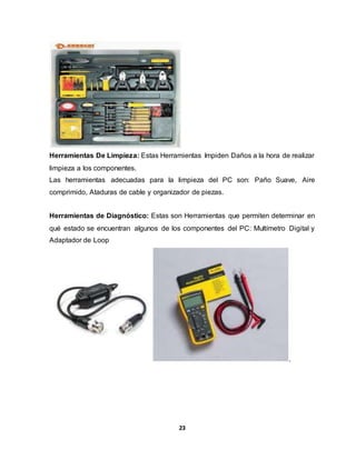 Herramientas De Limpieza: Estas Herramientas Impiden Daños a la hora de realizar 
limpieza a los componentes. 
Las herramientas adecuadas para la limpieza del PC son: Paño Suave, Aire 
comprimido, Ataduras de cable y organizador de piezas. 
Herramientas de Diagnóstico: Estas son Herramientas que permiten determinar en 
qué estado se encuentran algunos de los componentes del PC: Multímetro Digital y 
Adaptador de Loop 
23 
. 
 