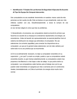  Identificación Y Empleo De Las Normas De Seguridad A Ejecutas De Acuerdo 
Al Tipo De Equipo De Cómputo Intervenido: 
Una computadora es una excelente herramienta en nuestras manos cada día más 
personas se dan cuenta de ello. Esto se traduce en que actualmente cada vez más 
chilenos cuenten con una. Desafortunadamente a veces la compra de una 
computadora 
en vez de traer alegría lo único que trae es problemas. 
1) Generalmente al comprarse una computadora dada la emoción lo primero que 
hacemos es sacarla de su empaque la conectamos rápidamente a la energía y la 
encendemos. Antes de hacerlo tan apresuradamente es esencial planificar bien el 
sistema de distribución de energía que alimentara el computador. No use 
extensiones de corriente (zapatillas) para conectar los dispositivos de su 
computador, ya que por lo general estas extensiones son de mala calidad y por 
sobre todo no es una práctica que se recomiende. 
2) Si no es estrictamente necesario, no deje su computador encendido sin su 
supervisión. ¿ por que? La razón es simple, puesto a que su computadora estará 
encendida durante un gran tiempo estadísticamente su computadora estará mas 
propensa a los Blackout o a las bajas o alza de voltaje, lo que podría dañar su 
computador. Las computadoras están hechas para el trabajo duro por lo que 
pueden estar encendidas sin apagarse por días o semanas pero en condiciones 
ideales, lamentablemente en Chile el suministro de energía dicta mucho de lo 
normal. 
24 
 