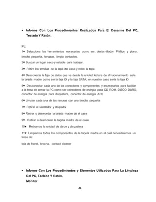  Informe Con Los Procedimientos Realizados Para El Desarme Del PC, 
25 
Teclado Y Ratón: 
Pc: 
1♥ Selecciona las herramientas necesarias como ser; destornillador Phillips y plano, 
brocha pequeña, tenazas, limpia contactos. 
2♥ Buscar un lugar seco y estable para trabajar. 
3♥ Retire los tornillos de la tapa del case y retire la tapa 
4♥ Desconecte la faja de datos que va desde la unidad lectora de almacenamiento asía 
la tarjeta madre como ser la faja ID y la faja SATA, en nuestro caso sería la faja ID 
5♥ Desconectar cada uno de los conectores y componentes y enumerarlos para facilitar 
a la hora de armar la PC como ser conectores de energía para CD-ROM, DISCO DURO, 
conector de energía para disquetera, conector de energía ATX 
6♥ Limpiar cada una de las ranuras con una brocha pequeña 
7♥ Retirar el ventilador y disipador 
8♥ Retirar o desmontar la tarjeta madre de el case 
9♥ Retirar o desmontar la tarjeta madre de el case 
10♥ Retiramos la unidad de disco y disquetera 
11♥ Limpiamos todos los componentes de la tarjeta madre en el cual necesitaremos un 
trozo de: 
tela de franel, brocha, contact cleaner 
 Informe Con Los Procedimientos y Elementos Utilizados Para La Limpieza 
Del PC, Teclado Y Ratón. 
Monitor 
 