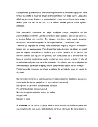 Es importante que la limpieza siempre la hagamos con el ordenador apagado. Para 
limpiar la pantalla lo mejor es utilizar un limpiacristales y un trapo suave. Las partes 
plásticas se pueden limpiar con sustancias jabonosas pero sobre un trapo suave y 
neutro para que no se escurra, nunca utilizar alcohol porque daña algunos 
plásticos. 
Una precaución importante es alejar cualquier campo magnético de las 
proximidades del monitor. Lo más corriente en estos casos es colocar los altavoces 
a ambos lados del monitor. En algunos monitores esto puede provocar 
deformaciones en las imágenes de forma permanente o cambios de color 
Teclado: La limpieza del teclado Para mantenerlo limpio lo mejor es mantenerlo 
tapado con un guardapolvos. Para limpiar las teclas lo mejor es utilizar un pincel 
pero en ningún caso utilizando líquidos que puedan penetrar en las ranuras de 
nuestro teclado. Los líquidos en general, son conductores de la electricidad y si 
llegan a circuitos electrónicos puede producir un corto circuito y dañar no sólo el 
teclado sino cualquier otra parte del ordenador. Un método para sacar el polvo de 
entre las teclas es utilizar un spray de aire comprimido y soplar por las rendijas. 
Problemas más frecuentes en el uso y cuidado de un teclado, tener en cuenta lo 
siguiente: 
No manipular alimentos y bebidas cerca del teclado (podrían deslizarse pequeños 
trozos entre las teclas, perjudicando su movilidad mecánica) 
No exponer a luz solar o temperaturas elevadas 
Presionar las teclas con normalidad 
No insertar objetos extraños entras las teclas 
No golpiarlo 
No jalar el cable 
Si el mouse. no ha sufrido un golpe fuerte o se ha mojado, el problema puede ser 
que simplemente está sucio. Debido al uso continuo, el mouse del computador va 
26 
 