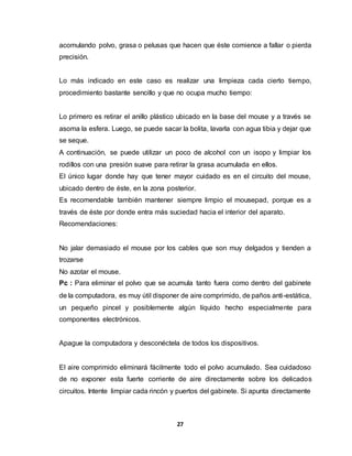 acomulando polvo, grasa o pelusas que hacen que éste comience a fallar o pierda 
precisión. 
Lo más indicado en este caso es realizar una limpieza cada cierto tiempo, 
procedimiento bastante sencillo y que no ocupa mucho tiempo: 
Lo primero es retirar el anillo plástico ubicado en la base del mouse y a través se 
asoma la esfera. Luego, se puede sacar la bolita, lavarla con agua tibia y dejar que 
se seque. 
A continuación, se puede utilizar un poco de alcohol con un isopo y limpiar los 
rodillos con una presión suave para retirar la grasa acumulada en ellos. 
El único lugar donde hay que tener mayor cuidado es en el circuito del mouse, 
ubicado dentro de éste, en la zona posterior. 
Es recomendable también mantener siempre limpio el mousepad, porque es a 
través de éste por donde entra más suciedad hacia el interior del aparato. 
Recomendaciones: 
No jalar demasiado el mouse por los cables que son muy delgados y tienden a 
trozarse 
No azotar el mouse. 
Pc : Para eliminar el polvo que se acumula tanto fuera como dentro del gabinete 
de la computadora, es muy útil disponer de aire comprimido, de paños anti -estática, 
un pequeño pincel y posiblemente algún líquido hecho especialmente para 
componentes electrónicos. 
Apague la computadora y desconéctela de todos los dispositivos. 
El aire comprimido eliminará fácilmente todo el polvo acumulado. Sea cuidadoso 
de no exponer esta fuerte corriente de aire directamente sobre los delicados 
circuitos. Intente limpiar cada rincón y puertos del gabinete. Si apunta directamente 
27 
 