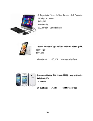 2 Computador Todo En Uno Compaq 18,5 Pulgadas 
Ram 2gb Dd 500gb 
$ 825.000 
36 cuotas de 
$ 22.917 con Mercado Pago 
1 Tablet Huawei 7 8gb Soporta Simcard Hasta 3gb + 
Mem 16gb 
$ 369.999 
36 cuotas de $ 10.278 con Mercado Pago 
Samsung Galaxy Star Duos S5282 1ghz Android 4 
Whatsapp Pin 
$ 159.990 
36 cuotas de $ 4.444 con MercadoPago 
29 
 