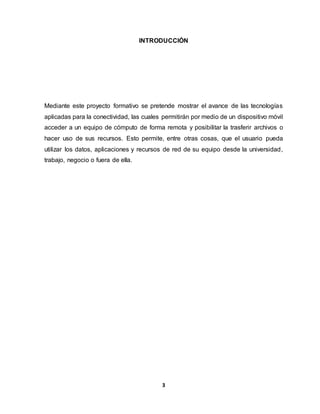 INTRODUCCIÓN 
Mediante este proyecto formativo se pretende mostrar el avance de las tecnologías 
aplicadas para la conectividad, las cuales permitirán por medio de un dispositivo móvil 
acceder a un equipo de cómputo de forma remota y posibilitar la trasferir archivos o 
hacer uso de sus recursos. Esto permite, entre otras cosas, que el usuario pueda 
utilizar los datos, aplicaciones y recursos de red de su equipo desde la universidad, 
trabajo, negocio o fuera de ella. 
3 
 