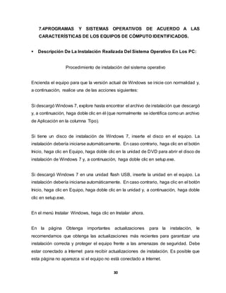 7.4PROGRAMAS Y SISTEMAS OPERATIVOS DE ACUERDO A LAS 
CARACTERÍSTICAS DE LOS EQUIPOS DE CÓMPUTO IDENTIFICADOS. 
 Descripción De La Instalación Realizada Del Sistema Operativo En Los PC: 
Procedimiento de instalación del sistema operativo 
Encienda el equipo para que la versión actual de Windows se inicie con normalidad y, 
a continuación, realice una de las acciones siguientes: 
Si descargó Windows 7, explore hasta encontrar el archivo de instalación que descargó 
y, a continuación, haga doble clic en él (que normalmente se identifica como un archivo 
de Aplicación en la columna Tipo). 
Si tiene un disco de instalación de Windows 7, inserte el disco en el equipo. La 
instalación debería iniciarse automáticamente. En caso contrario, haga clic en el botón 
Inicio, haga clic en Equipo, haga doble clic en la unidad de DVD para abrir el disco de 
instalación de Windows 7 y, a continuación, haga doble clic en setup.exe. 
Si descargó Windows 7 en una unidad flash USB, inserte la unidad en el equipo. La 
instalación debería iniciarse automáticamente. En caso contrario, haga clic en el botón 
Inicio, haga clic en Equipo, haga doble clic en la unidad y, a continuación, haga doble 
clic en setup.exe. 
En el menú Instalar Windows, haga clic en Instalar ahora. 
En la página Obtenga importantes actualizaciones para la instalación, le 
recomendamos que obtenga las actualizaciones más recientes para garantizar una 
instalación correcta y proteger el equipo frente a las amenazas de seguridad. Debe 
estar conectado a Internet para recibir actualizaciones de instalación. Es posible que 
esta página no aparezca si el equipo no está conectado a Internet. 
30 
 