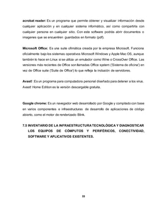 acrobat reader: Es un programa que permite obtener y visualizar información desde 
cualquier aplicación y en cualquier sistema informático, así como compartirla con 
cualquier persona en cualquier sitio. Con este software podrás abrir documentos o 
imagenes que se encuentren guardados en formato (pdf). 
Microsoft Office: Es una suite ofimática creada por la empresa Microsoft. Funciona 
oficialmente bajo los sistemas operativos Microsoft Windows y Apple Mac OS, aunque 
también lo hace en Linux si se utiliza un emulador como Wine o CrossOver Office. Las 
versiones más recientes de Office son llamadas Office system ('Sistema de oficina') en 
vez de Office suite ('Suite de Office') lo que refleja la inclusión de servidores. 
Avast! :Es un programa para computadora personal diseñado para detener a los virus. 
Avast! Home Edition es la versión descargable gratuita. 
Google chrome: Es un navegador web desarrollado por Google y compilado con base 
en varios componentes e infraestructuras de desarrollo de aplicaciones de código 
abierto, como el motor de renderizado Blink. 
7.5 INVENTARIO DE LA INFRAESTRUCTURA TECNOLÓGICA Y DIAGNOSTICAR 
LOS EQUIPOS DE CÓMPUTOS Y PERIFÉRICOS, CONECTIVIDAD, 
SOFTWARE Y APLICATIVOS EXISTENTES. 
33 
 