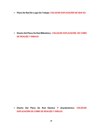  Plano De Red De Lugar De Trabajo: COLOCAR EXPLICACIÓN DE QUE ES 
 Diseño Del Plano De Red Milimétrico: COLOCAR EXPLICACIÓN DE COMO 
37 
SE REALIZO Y DIBUJO 
 Diseño Del Plano De Red Electico Y Arquitectónico: COLOCAR 
EXPLICACIÓN DE COMO SE REALIZO Y DIBUJO 
 
