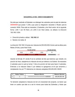 DESARROLLO DEL DIRECCIONAMIENTO 
Se pide que mediante el Subneteo se obtengan las subredes para la sala de sistemas 
######### que posee 1 LAN y que para su integración necesitan 2 Router para la 
conexión WAN. Para esto se necesitan 2 Subredes y los Host varían de la siguiente 
forma: LAN 1 con 45 Host y la LAN 2 con Host extras; se utilizara la dirección 
192.168.1.0/24. 
 Dirección privada a utilizar: 192.168.1.0 
41 
 Numero de redes: 2 
La dirección 192.168.1.0/ pose una máscara de 255.255.255.0 de la cual se utiliza para 
Redes 24 bits y para Host 8 bits. 
Usando la fórmula 2N, donde N es la cantidad de bits que tenemos que robarle a la 
porción de Host, adaptamos la máscara de red por defecto a la Subred. Se necesitan 
2 subredes para lo cual se toman 1 bits a la porción de host para hacer 2 subredes. 
Entonces a la máscara Clase C por defecto le agregamos el bit que tomamos y 
remplazando los por "1" obtenemos la máscara adaptada 255.255.255.128/25: 
ퟐ풏 Redes Totales Mascara Binario Mascara Decimal 
21 2 11111111-11111111-11111111-10000000 255.255.255.128 
Ya teniendo adaptada la máscara de red a la necesidad del proyecto, se tienen que 
tener en cuenta que ésta va a ser la misma para todas las Subredes y Hosts que 
 