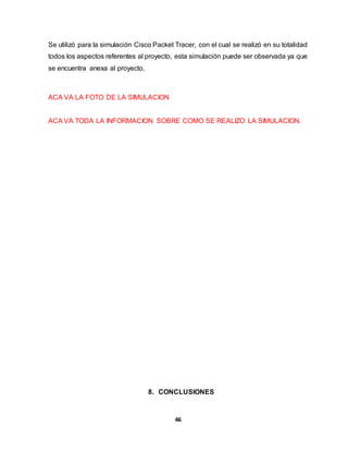Se utilizó para la simulación Cisco Packet Tracer, con el cual se realizó en su totalidad 
todos los aspectos referentes al proyecto, esta simulación puede ser observada ya que 
se encuentra anexa al proyecto. 
46 
ACA VA LA FOTO DE LA SIMULACION 
ACA VA TODA LA INFORMACION SOBRE COMO SE REALIZO LA SIMULACION. 
8. CONCLUSIONES 
 