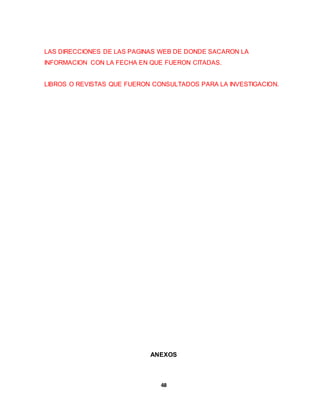 LAS DIRECCIONES DE LAS PAGINAS WEB DE DONDE SACARON LA 
INFORMACION CON LA FECHA EN QUE FUERON CITADAS. 
LIBROS O REVISTAS QUE FUERON CONSULTADOS PARA LA INVESTIGACION. 
ANEXOS 
48 
 
